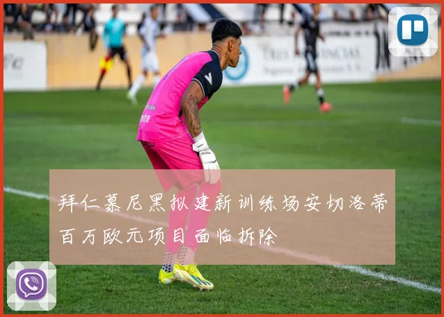 拜仁慕尼黑拟建新训练场安切洛蒂百万欧元项目面临拆除