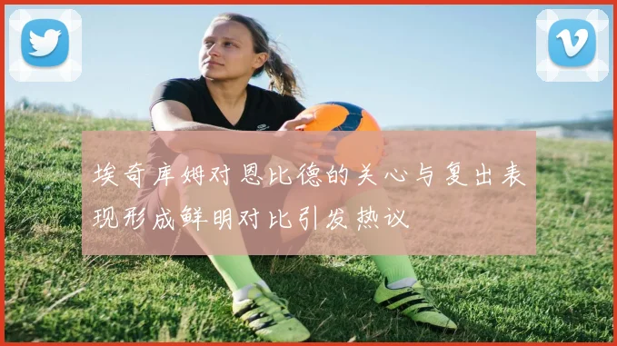 埃奇库姆对恩比德的关心与复出表现形成鲜明对比引发热议