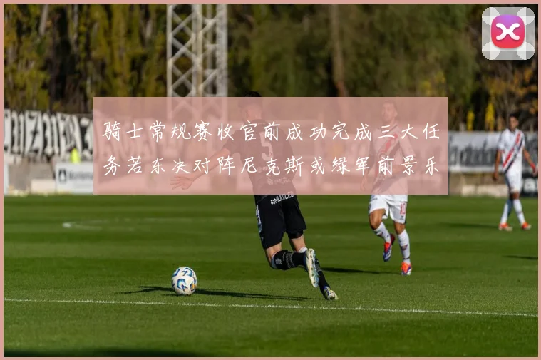 骑士常规赛收官前成功完成三大任务若东决对阵尼克斯或绿军前景乐观