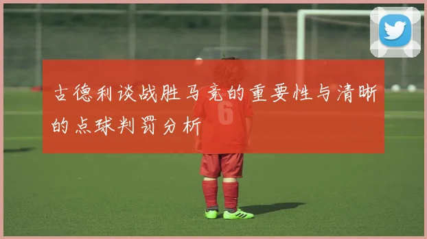 古德利谈战胜马竞的重要性与清晰的点球判罚分析