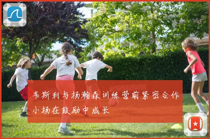 韦斯利与杨瀚森训练营前紧密合作小杨在鼓励中成长