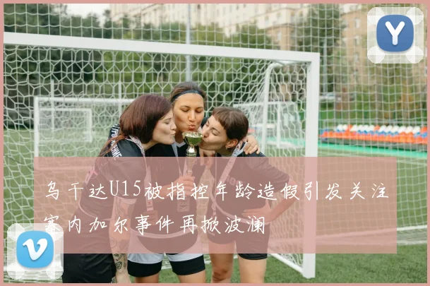 乌干达U15被指控年龄造假引发关注塞内加尔事件再掀波澜