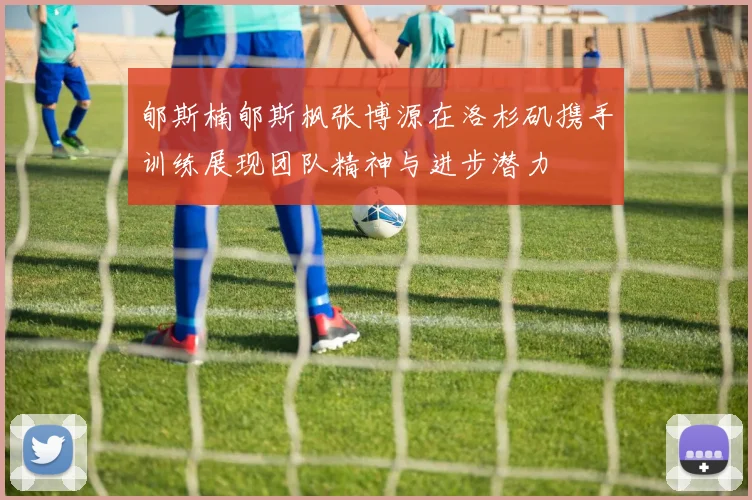 郇斯楠郇斯枫张博源在洛杉矶携手训练展现团队精神与进步潜力