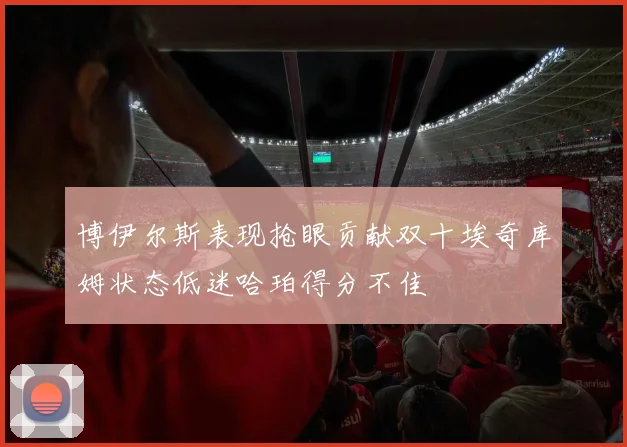 博伊尔斯表现抢眼贡献双十埃奇库姆状态低迷哈珀得分不佳