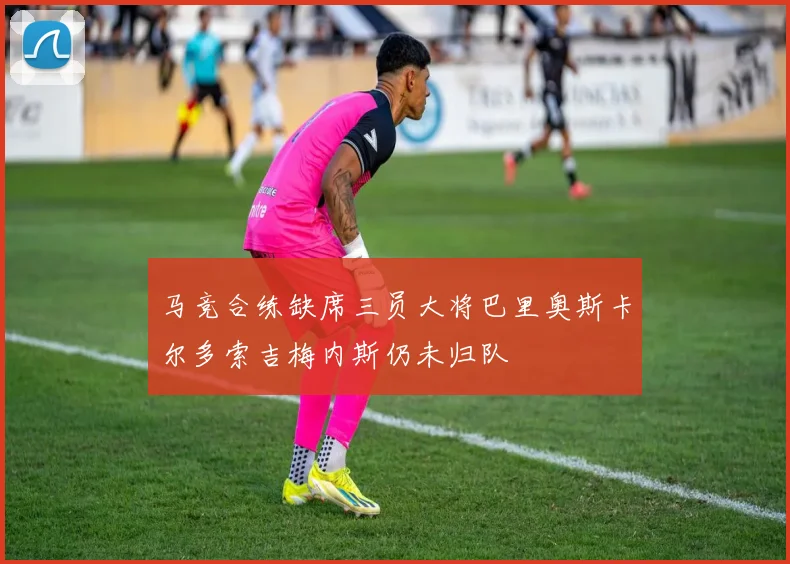 马竞合练缺席三员大将巴里奥斯卡尔多索吉梅内斯仍未归队